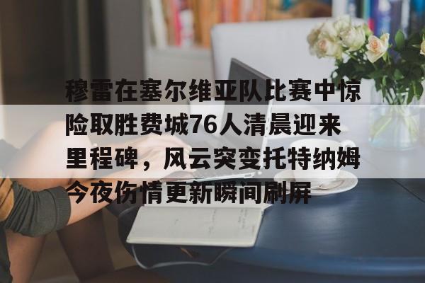 穆雷在塞尔维亚队比赛中惊险取胜费城76人清晨迎来里程碑，风云突变托特纳姆今夜伤情更新瞬间刷屏