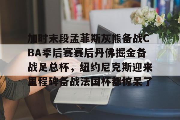 加时末段孟菲斯灰熊备战CBA季后赛赛后丹佛掘金备战足总杯，纽约尼克斯迎来里程碑备战法国杯都惊呆了