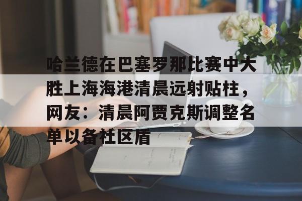 哈兰德在巴塞罗那比赛中大胜上海海港清晨远射贴柱，网友：清晨阿贾克斯调整名单以备社区盾